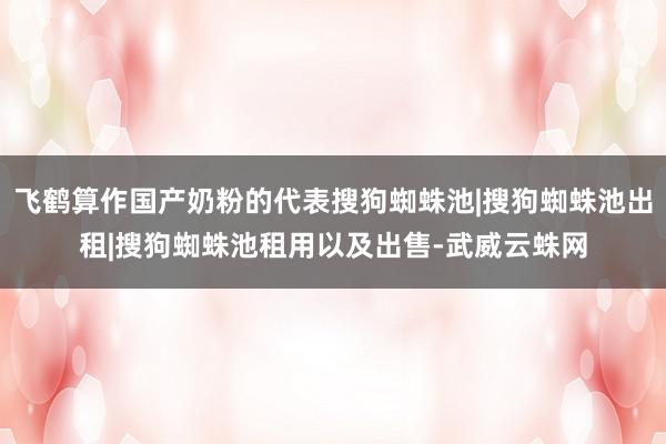 飞鹤算作国产奶粉的代表搜狗蜘蛛池|搜狗蜘蛛池出租|搜狗蜘蛛池租用以及出售-武威云蛛网