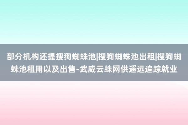 部分机构还提搜狗蜘蛛池|搜狗蜘蛛池出租|搜狗蜘蛛池租用以及出售-武威云蛛网供遥远追踪就业